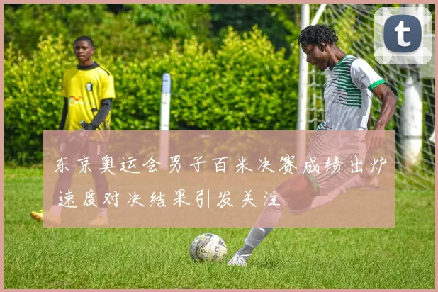 东京奥运会男子百米决赛成绩出炉 速度对决结果引发关注
