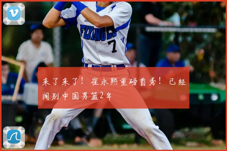 来了来了!崔永熙重磅首秀!已经阔别中国男篮2年