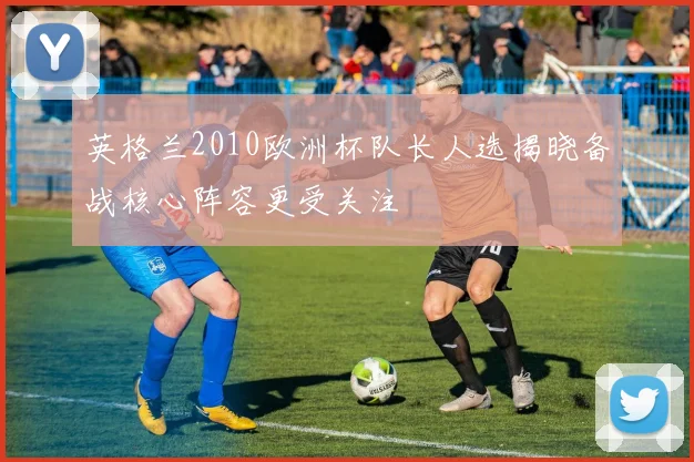 英格兰2010欧洲杯队长人选揭晓备战核心阵容更受关注