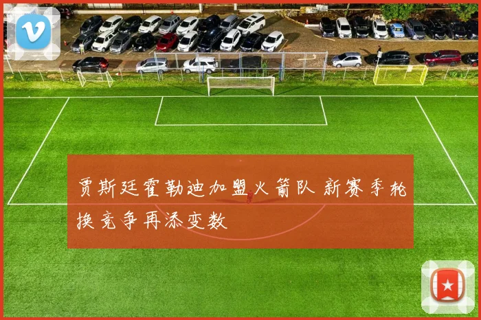 贾斯廷霍勒迪加盟火箭队 新赛季轮换竞争再添变数